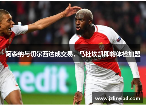 阿森纳与切尔西达成交易，马杜埃凯即将体检加盟
