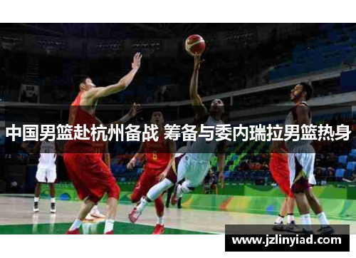 中国男篮赴杭州备战 筹备与委内瑞拉男篮热身